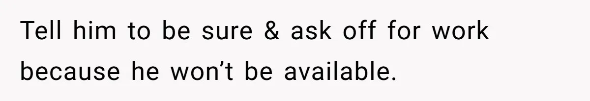 Tell him to be sure & ask off for work because he won’t be available.