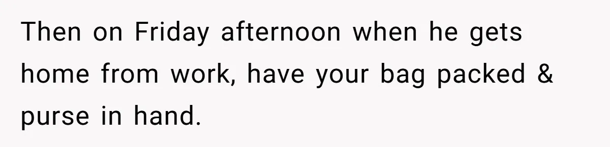 Then on Friday afternoon when he gets home from work, have your bag packed & purse in hand.