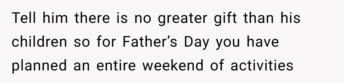Tell him there is no greater gift than his children so for Father’s Day you have planned an entire weekend of activities