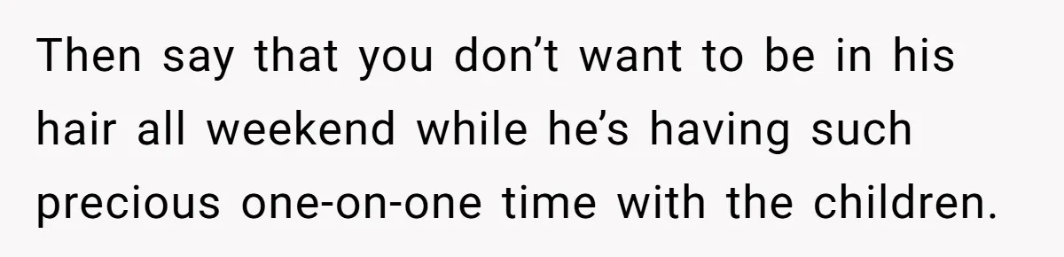 Then say that you don’t want to be in his hair all weekend while he’s having such precious one-on-one time with the children.