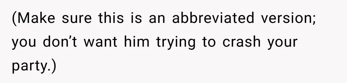 (Make sure this is an abbreviated version; you don’t want him trying to crash your party.)