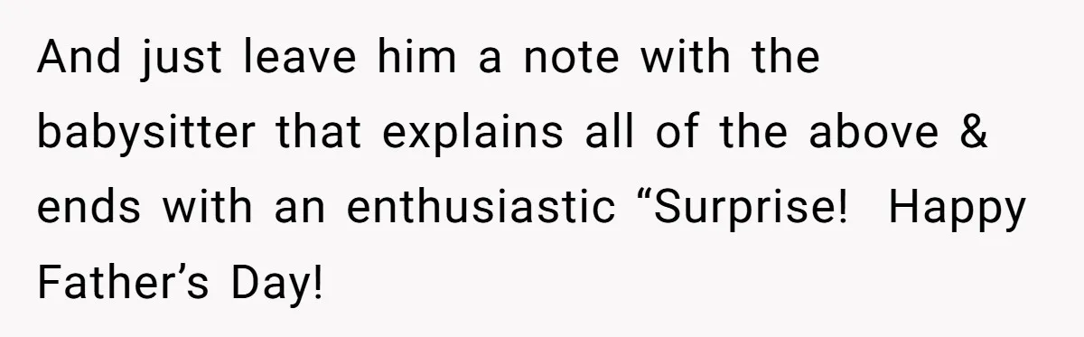 And just leave him a note with the babysitter that explains all of the above & ends with an enthusiastic “Surprise!  Happy Father’s Day!