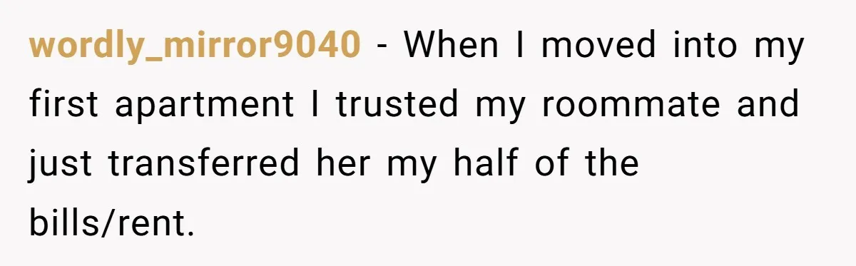 wordly_mirror9040 − When I moved into my first apartment I trusted my roommate and just transferred her my half of the bills/rent.