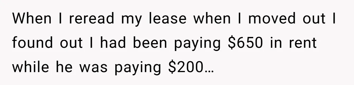 When I reread my lease when I moved out I found out I had been paying $650 in rent while he was paying $200…