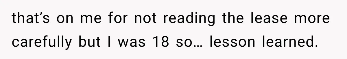 that’s on me for not reading the lease more carefully but I was 18 so… lesson learned.