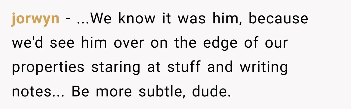 jorwyn − ...We know it was him, because we'd see him over on the edge of our properties staring at stuff and writing notes... Be more subtle, dude.