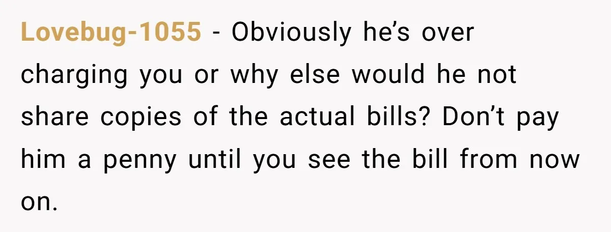 Lovebug-1055 − Obviously he’s over charging you or why else would he not share copies of the actual bills? Don’t pay him a penny until you see the bill from...