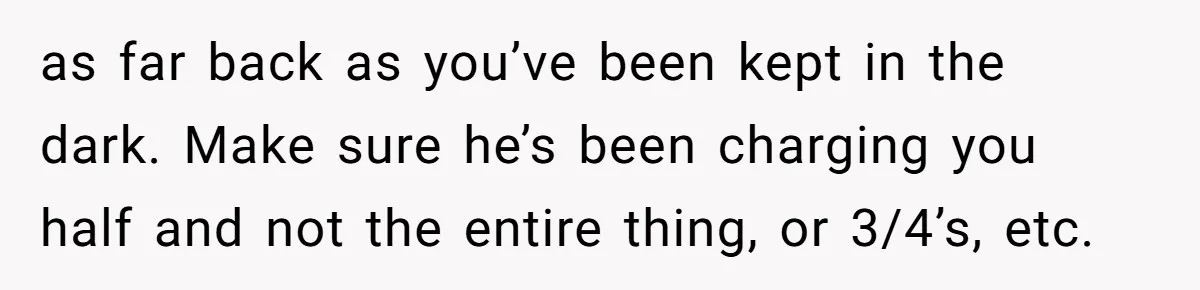 as far back as you’ve been kept in the dark. Make sure he’s been charging you half and not the entire thing, or 3/4’s, etc.