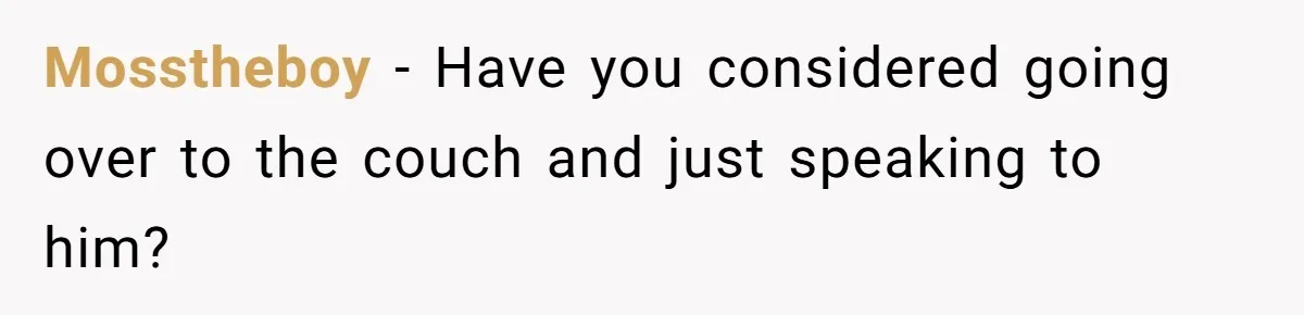 Mosstheboy − Have you considered going over to the couch and just speaking to him?