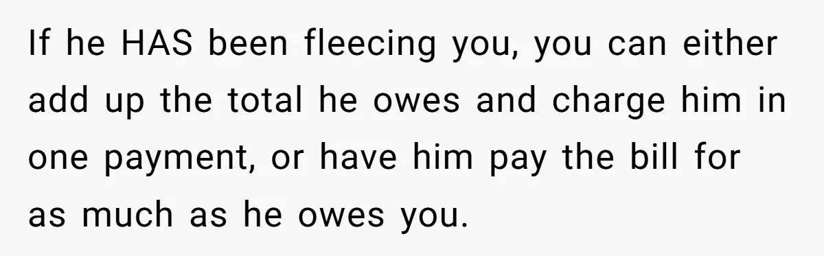 If he HAS been fleecing you, you can either add up the total he owes and charge him in one payment, or have him pay the bill for as much...