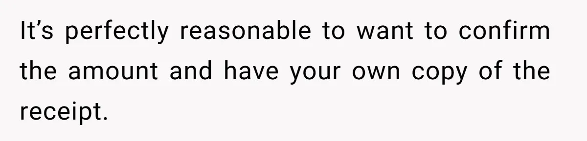 It’s perfectly reasonable to want to confirm the amount and have your own copy of the receipt.