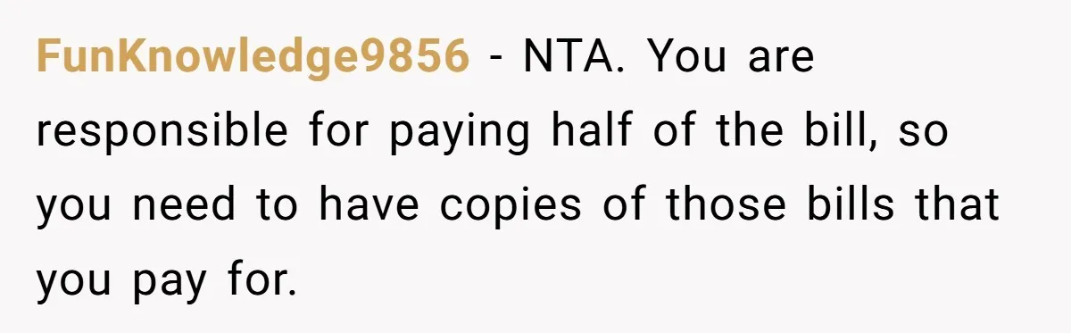 FunKnowledge9856 − NTA. You are responsible for paying half of the bill, so you need to have copies of those bills that you pay for.