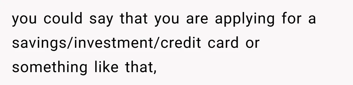you could say that you are applying for a savings/investment/credit card or something like that,