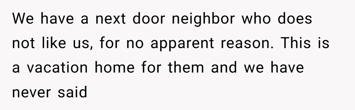 We have a next door neighbor who does not like us, for no apparent reason. This is a vacation home for them and we have never said