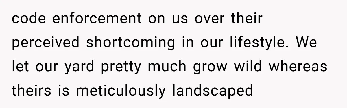 code enforcement on us over their perceived shortcoming in our lifestyle. We let our yard pretty much grow wild whereas theirs is meticulously landscaped