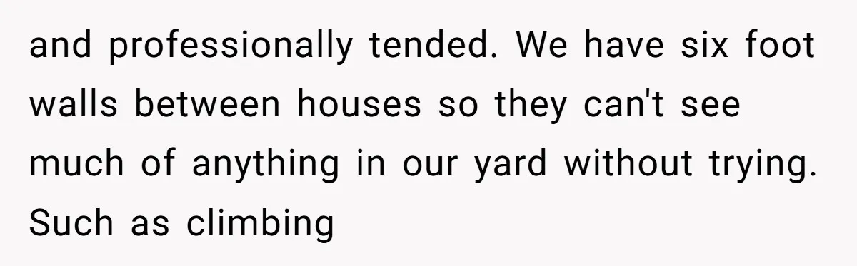 and professionally tended. We have six foot walls between houses so they can't see much of anything in our yard without trying. Such as climbing