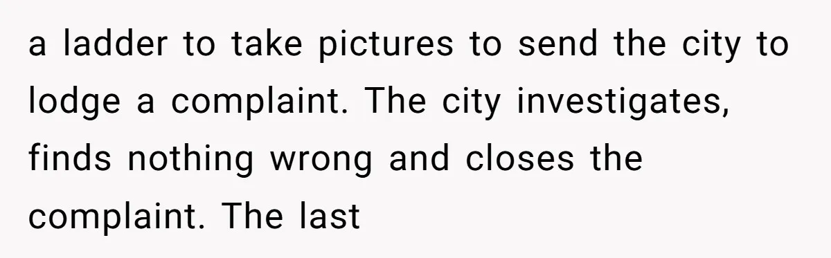 a ladder to take pictures to send the city to lodge a complaint. The city investigates, finds nothing wrong and closes the complaint. The last
