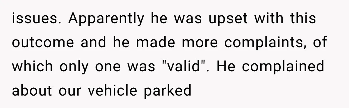 issues. Apparently he was upset with this outcome and he made more complaints, of which only one was "valid". He complained about our vehicle parked