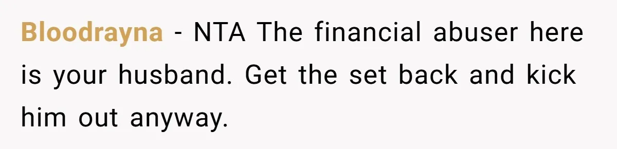 Bloodrayna − NTA The financial abuser here is your husband. Get the set back and kick him out anyway.