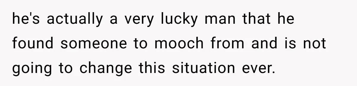 he's actually a very lucky man that he found someone to mooch from and is not going to change this situation ever.