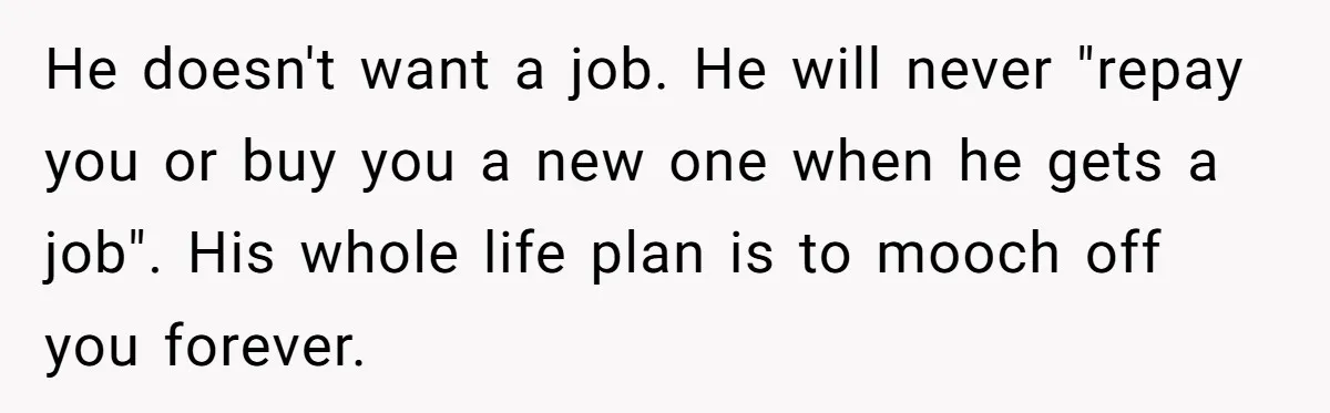 He doesn't want a job. He will never "repay you or buy you a new one when he gets a job". His whole life plan is to mooch off you...