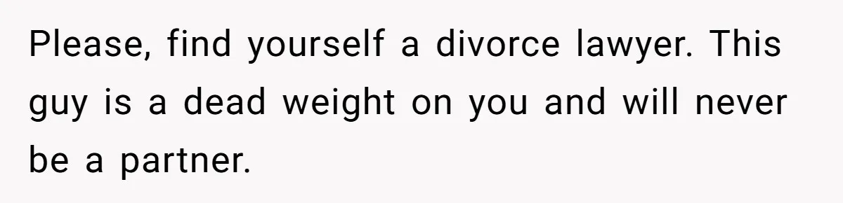 Please, find yourself a divorce lawyer. This guy is a dead weight on you and will never be a partner.
