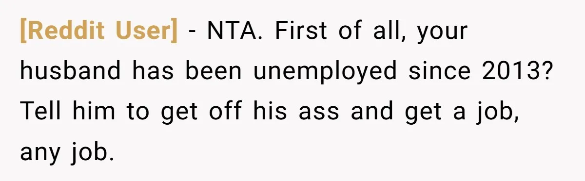 [Reddit User] − NTA. First of all, your husband has been unemployed since 2013? Tell him to get off his ass and get a job, any job.