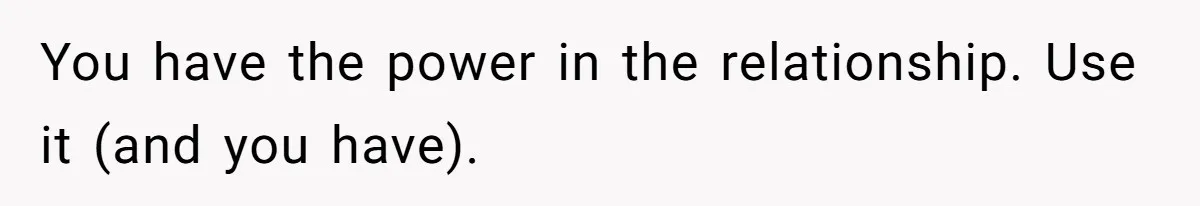 You have the power in the relationship. Use it (and you have).