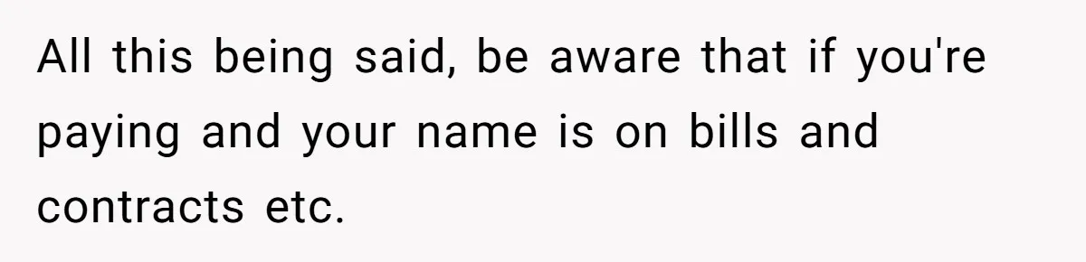 All this being said, be aware that if you're paying and your name is on bills and contracts etc.