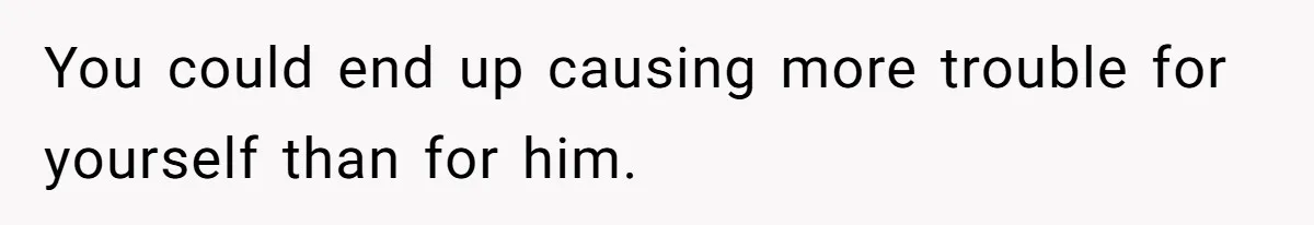 You could end up causing more trouble for yourself than for him.