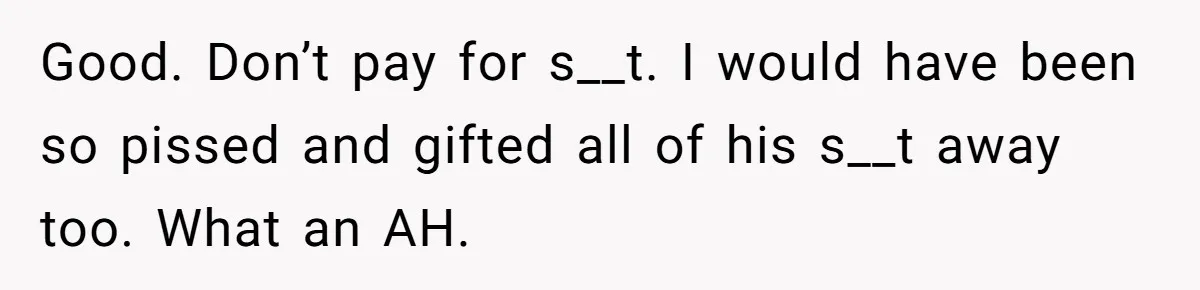 Good. Don’t pay for s__t. I would have been so pissed and gifted all of his s__t away too. What an AH.
