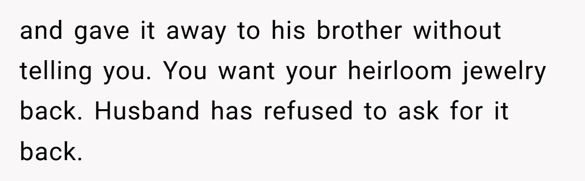 and gave it away to his brother without telling you. You want your heirloom jewelry back. Husband has refused to ask for it back.