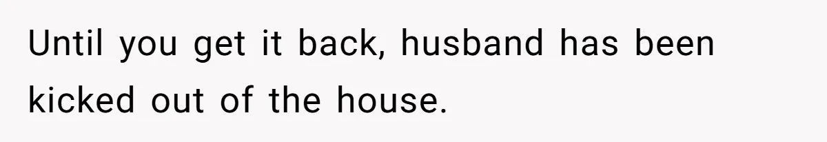Until you get it back, husband has been kicked out of the house.