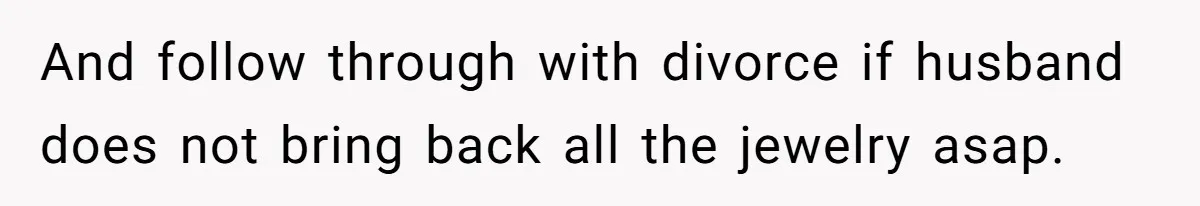 And follow through with divorce if husband does not bring back all the jewelry asap.
