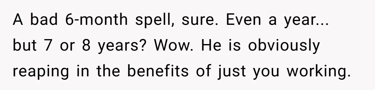 A bad 6-month spell, sure. Even a year... but 7 or 8 years? Wow. He is obviously reaping in the benefits of just you working.