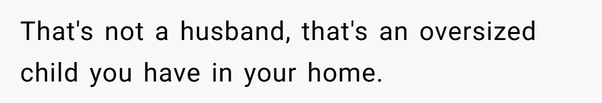That's not a husband, that's an oversized child you have in your home.