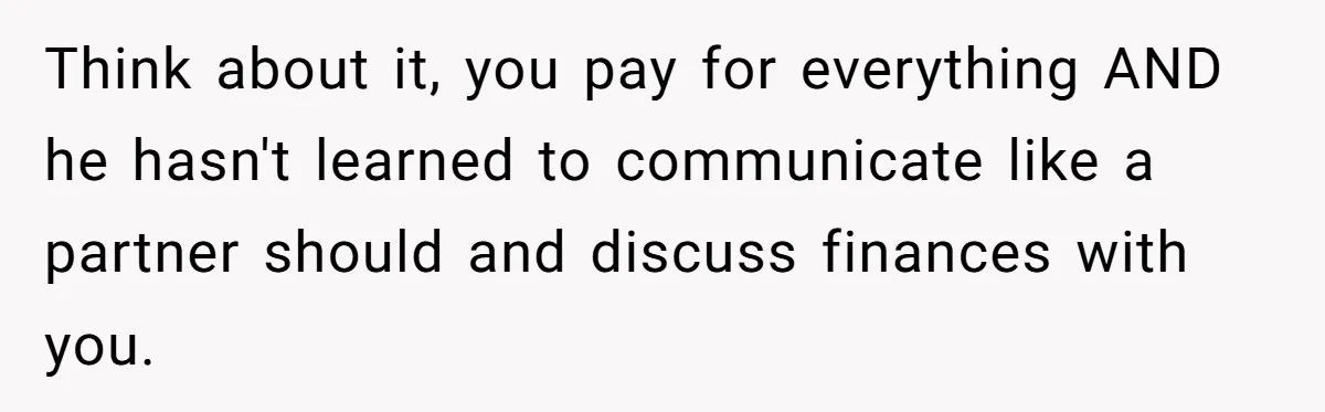 Think about it, you pay for everything AND he hasn't learned to communicate like a partner should and discuss finances with you.