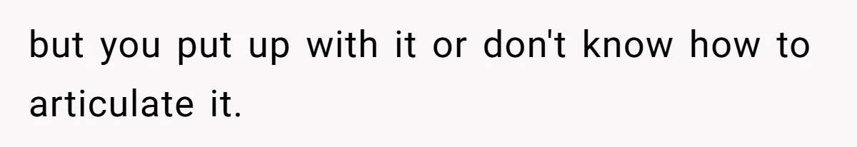 but you put up with it or don't know how to articulate it.