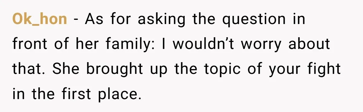 Ok_hon − As for asking the question in front of her family: I wouldn’t worry about that. She brought up the topic of your fight in the first place.