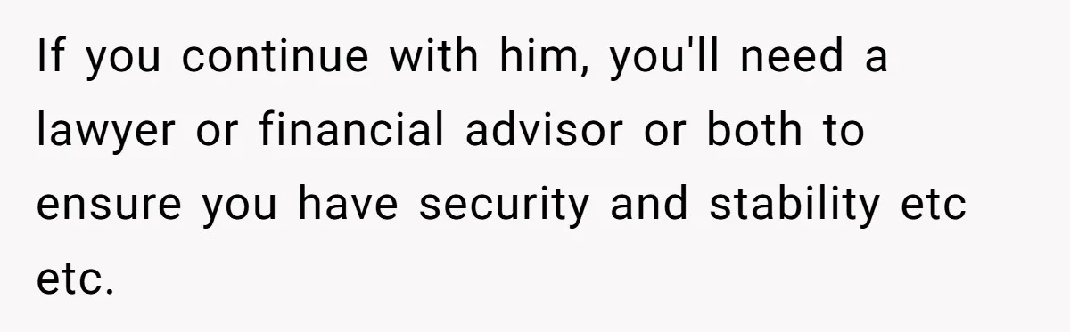 If you continue with him, you'll need a lawyer or financial advisor or both to ensure you have security and stability etc etc.