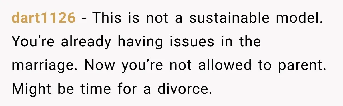 dart1126 − This is not a sustainable model. You’re already having issues in the marriage. Now you’re not allowed to parent. Might be time for a divorce.