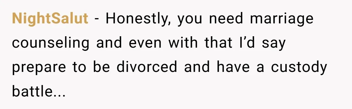 NightSalut − Honestly, you need marriage counseling and even with that I’d say prepare to be divorced and have a custody battle...