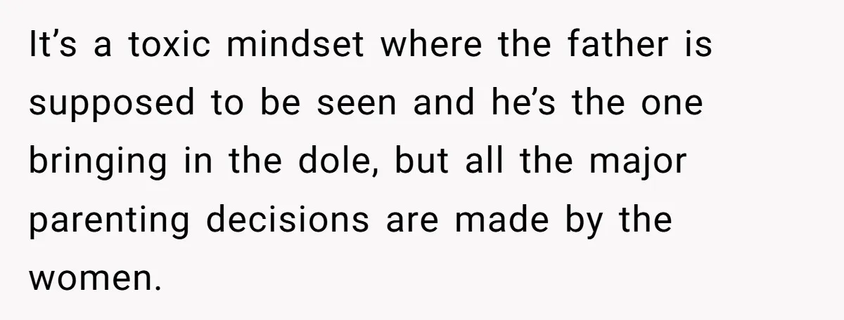 It’s a toxic mindset where the father is supposed to be seen and he’s the one bringing in the dole, but all the major parenting decisions are made by the...