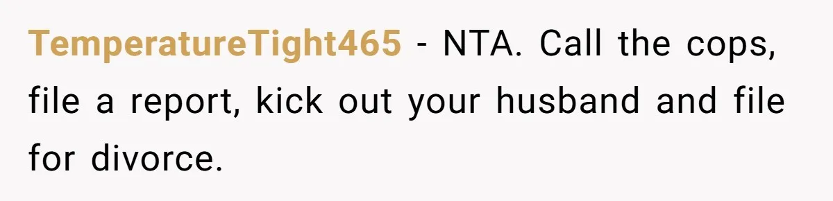 TemperatureTight465 − NTA. Call the cops, file a report, kick out your husband and file for divorce.