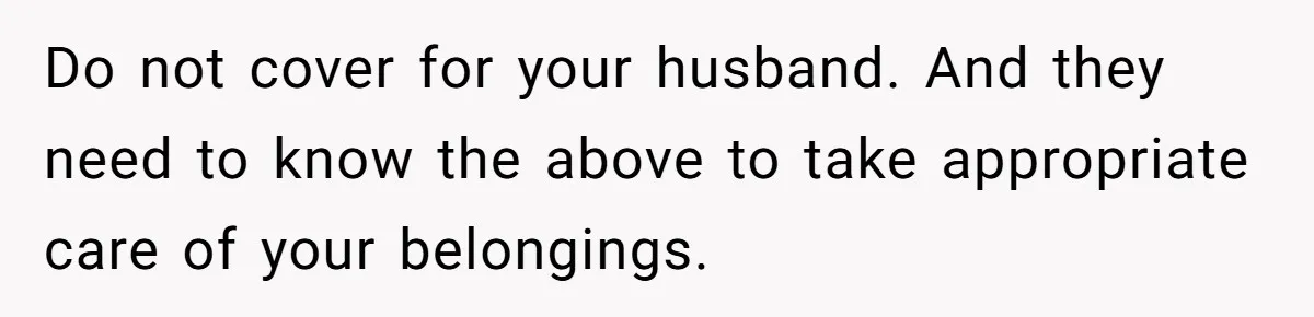 Do not cover for your husband. And they need to know the above to take appropriate care of your belongings.