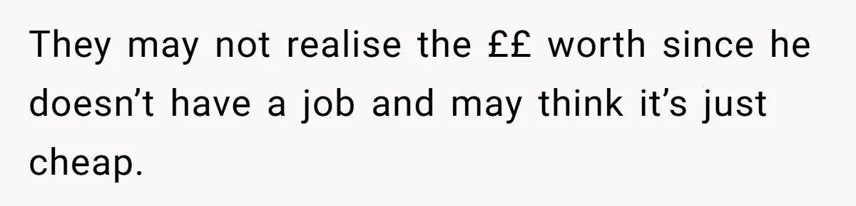 They may not realise the ££ worth since he doesn’t have a job and may think it’s just cheap.
