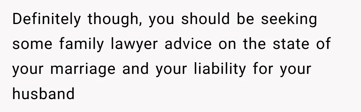 Definitely though, you should be seeking some family lawyer advice on the state of your marriage and your liability for your husband