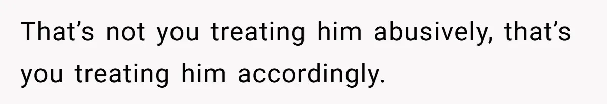 That’s not you treating him abusively, that’s you treating him accordingly.