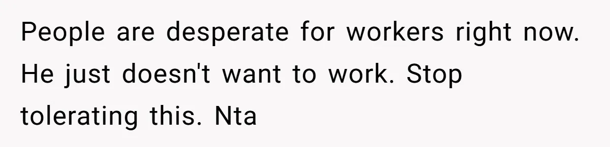 People are desperate for workers right now. He just doesn't want to work. Stop tolerating this. Nta