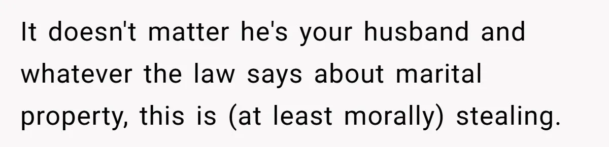It doesn't matter he's your husband and whatever the law says about marital property, this is (at least morally) stealing.